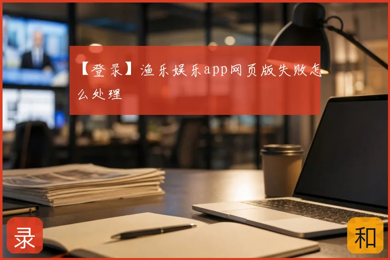 【登录】渔乐娱乐app网页版失败怎么处理